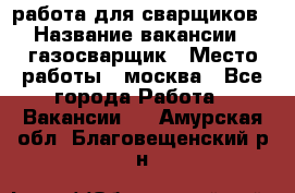 работа для сварщиков › Название вакансии ­ газосварщик › Место работы ­ москва - Все города Работа » Вакансии   . Амурская обл.,Благовещенский р-н